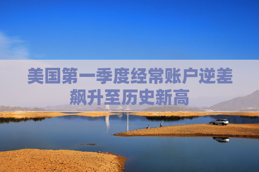 美国第一季度经常账户逆差飙升至历史新高