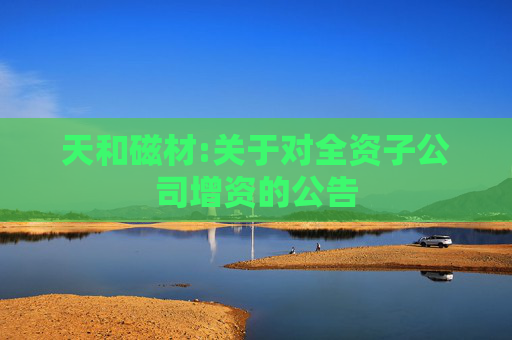 天和磁材:关于对全资子公司增资的公告
