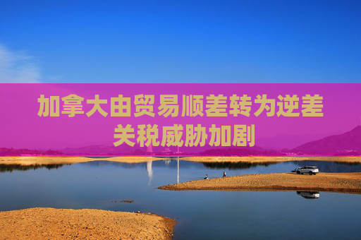加拿大由贸易顺差转为逆差 关税威胁加剧
