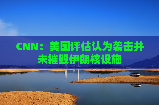 CNN：美国评估认为袭击并未摧毁伊朗核设施