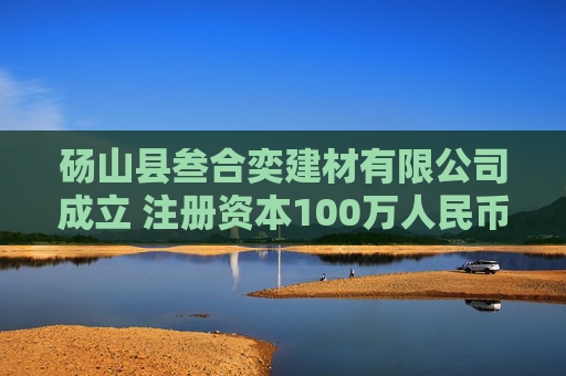 砀山县叁合奕建材有限公司成立 注册资本100万人民币