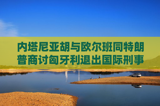 内塔尼亚胡与欧尔班同特朗普商讨匈牙利退出国际刑事法院