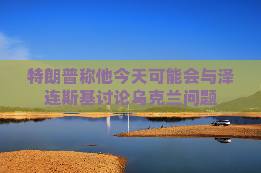 特朗普称他今天可能会与泽连斯基讨论乌克兰问题