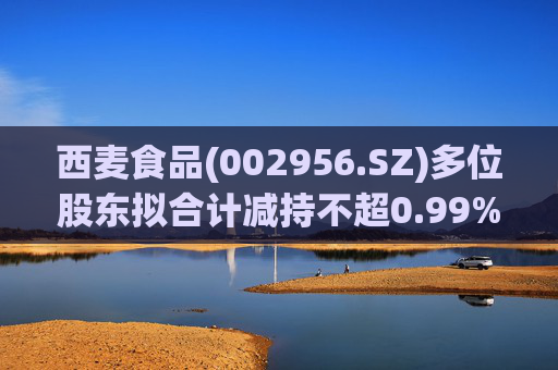 西麦食品(002956.SZ)多位股东拟合计减持不超0.99%股份