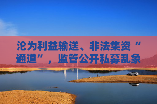 沦为利益输送、非法集资“通道”，监管公开私募乱象，违规手法五花八门