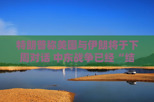 特朗普称美国与伊朗将于下周对话 中东战争已经“结束”