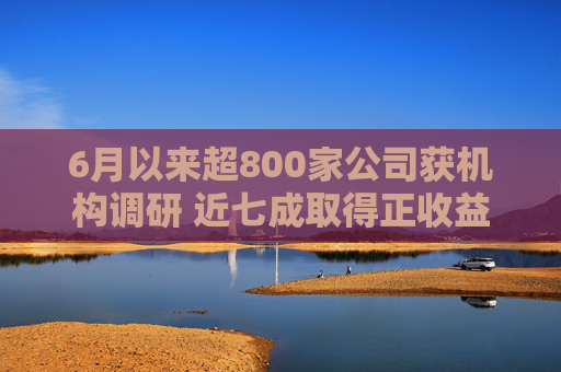 6月以来超800家公司获机构调研 近七成取得正收益