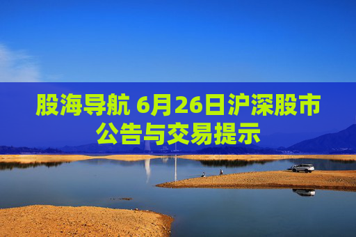 股海导航 6月26日沪深股市公告与交易提示