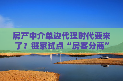 房产中介单边代理时代要来了？链家试点“房客分离”，买卖双方中介“各为其主”  第1张