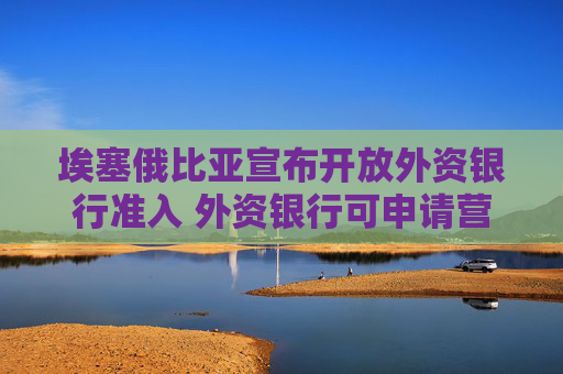 埃塞俄比亚宣布开放外资银行准入 外资银行可申请营业许可