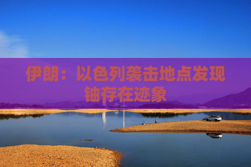 伊朗：以色列袭击地点发现铀存在迹象