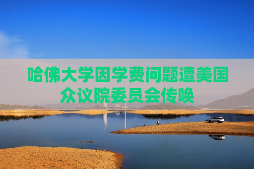 哈佛大学因学费问题遭美国众议院委员会传唤
