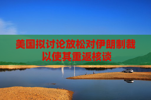 美国拟讨论放松对伊朗制裁 以使其重返核谈