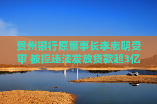 贵州银行原董事长李志明受审 被控违法发放贷款超3亿元