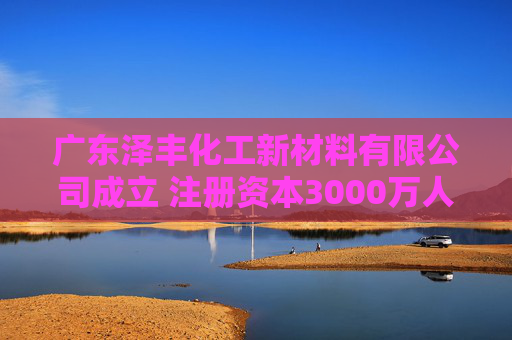 广东泽丰化工新材料有限公司成立 注册资本3000万人民币