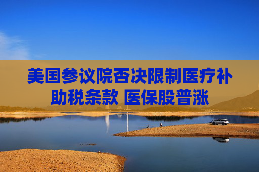 美国参议院否决限制医疗补助税条款 医保股普涨
