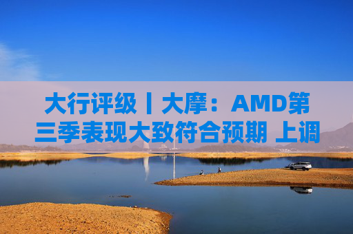 大行评级丨大摩：AMD第三季表现大致符合预期 上调目标价至260美元