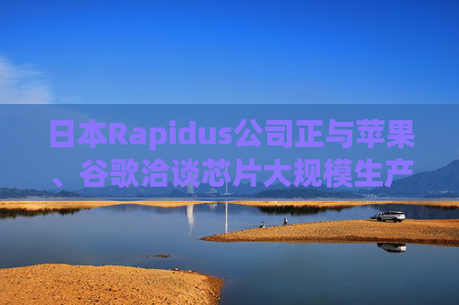日本Rapidus公司正与苹果、谷歌洽谈芯片大规模生产事宜