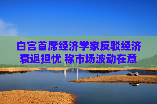 白宫首席经济学家反驳经济衰退担忧 称市场波动在意料之中
