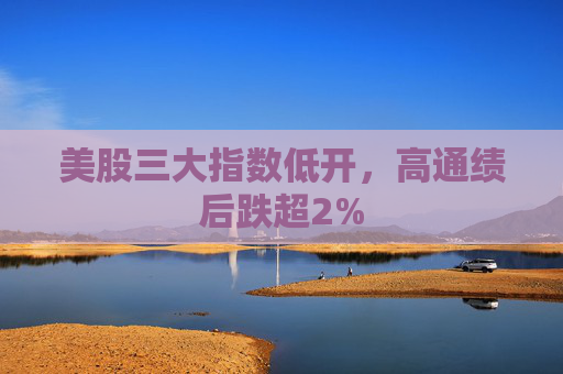 美股三大指数低开，高通绩后跌超2%