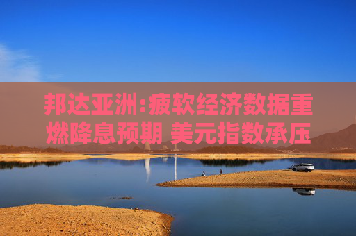 邦达亚洲:疲软经济数据重燃降息预期 美元指数承压下行