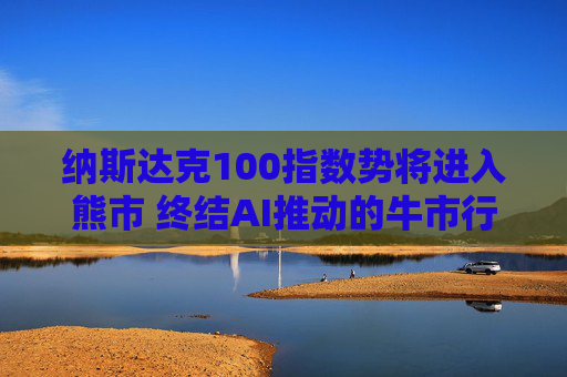 纳斯达克100指数势将进入熊市 终结AI推动的牛市行情