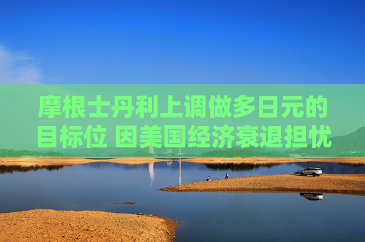 摩根士丹利上调做多日元的目标位 因美国经济衰退担忧