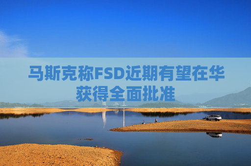 马斯克称FSD近期有望在华获得全面批准