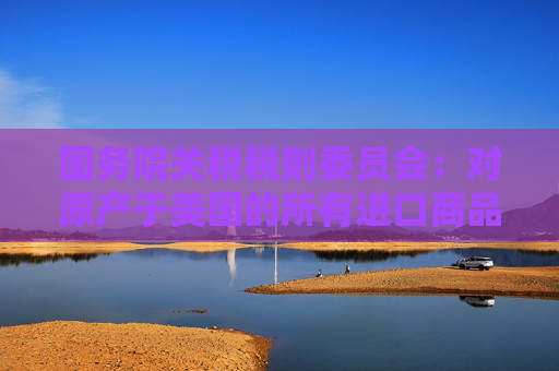 国务院关税税则委员会：对原产于美国的所有进口商品加征34%关税