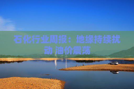 石化行业周报：地缘持续扰动 油价震荡