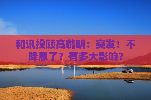 和讯投顾高璐明：突发！不降息了？有多大影响？