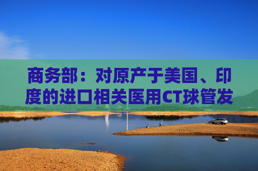 商务部：对原产于美国、印度的进口相关医用CT球管发起反倾销立案调查