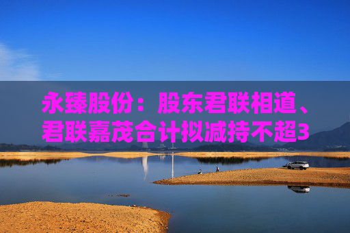永臻股份：股东君联相道、君联嘉茂合计拟减持不超3%公司股份  第1张
