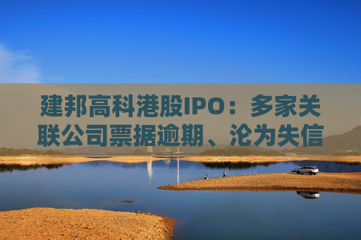 建邦高科港股IPO：多家关联公司票据逾期、沦为失信被执行人 毛利率跌破3%远低于同行可比公司