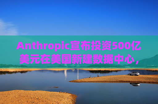 Anthropic宣布投资500亿美元在美国新建数据中心，以满足人工智能需求