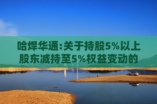 哈焊华通:关于持股5%以上股东减持至5%权益变动的提示性公告