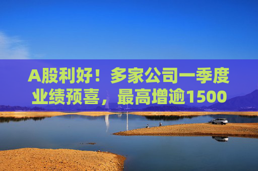 A股利好！多家公司一季度业绩预喜，最高增逾1500%