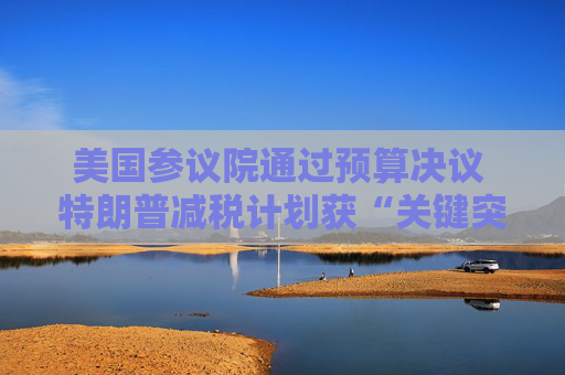 美国参议院通过预算决议 特朗普减税计划获“关键突破”