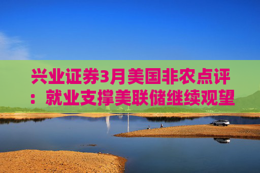 兴业证券3月美国非农点评：就业支撑美联储继续观望关税影响