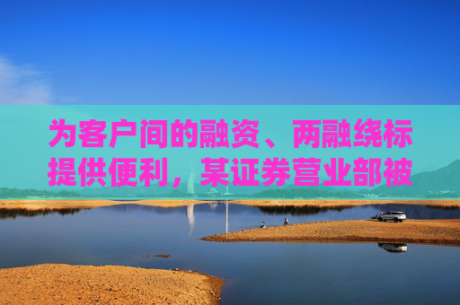 为客户间的融资、两融绕标提供便利，某证券营业部被罚，负责人被监管谈话！