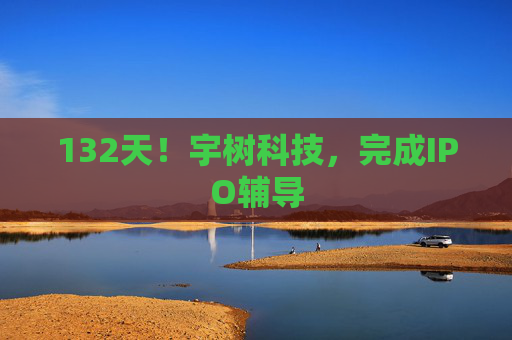 132天！宇树科技，完成IPO辅导