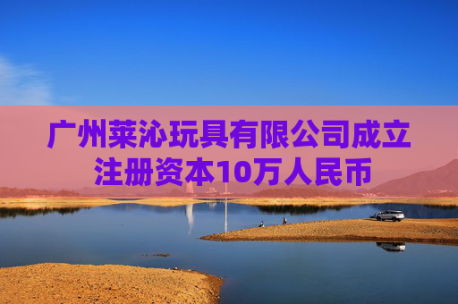 广州莱沁玩具有限公司成立 注册资本10万人民币