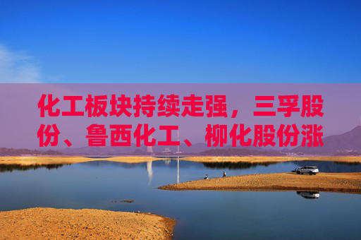 化工板块持续走强，三孚股份、鲁西化工、柳化股份涨停