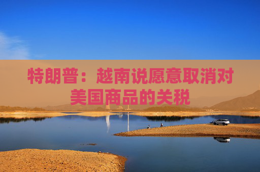 特朗普：越南说愿意取消对美国商品的关税