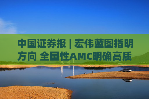 中国证券报 | 宏伟蓝图指明方向 全国性AMC明确高质量发展新方位
