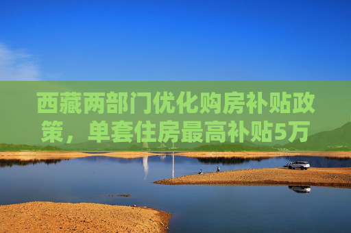 西藏两部门优化购房补贴政策，单套住房最高补贴5万元