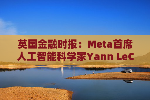 英国金融时报：Meta首席人工智能科学家Yann LeCun计划离开该公司
