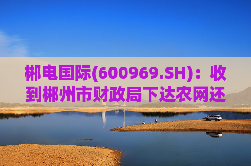 郴电国际(600969.SH)：收到郴州市财政局下达农网还贷资金合计1.5亿元