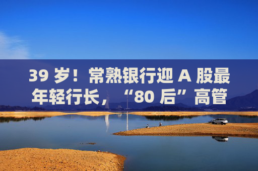 39 岁！常熟银行迎 A 股最年轻行长，“80 后”高管走到台前