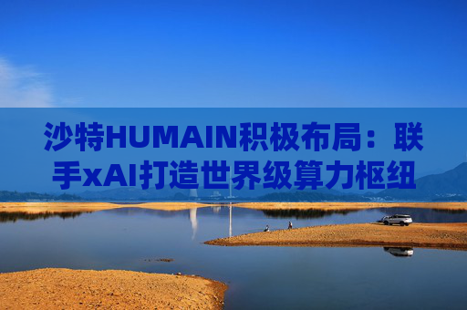 沙特HUMAIN积极布局：联手xAI打造世界级算力枢纽，共建千兆瓦AI基础设施
